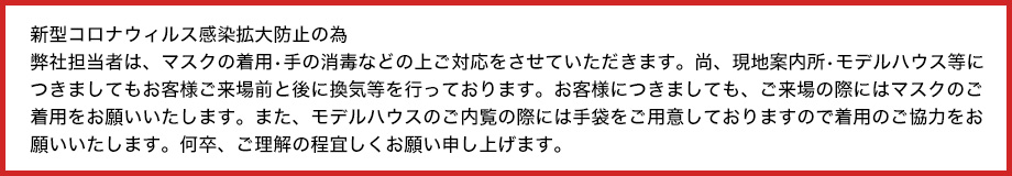 新型コロナウィルス感染拡大防止の為弊社担当者は、マスクの着用•手の消毒の上ご対応をさせていただきます。尚、現地案内所•モデルハウス等につきましてもお客様ご来場前に換気等を行っております。お客様につきましても、ご来場時にはマスクのご着用、モデルハウスご内覧時にはマスク•手袋のご着用をお願いしております。何卒、ご理解・ご協力の程宜しくお願い申し上げます。